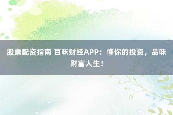 股票配资指南 百味财经APP:懂你的投资,品味财富人生!