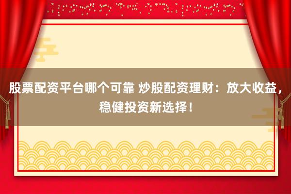 股票配资平台哪个可靠 炒股配资理财：放大收益，稳健投资新选择！