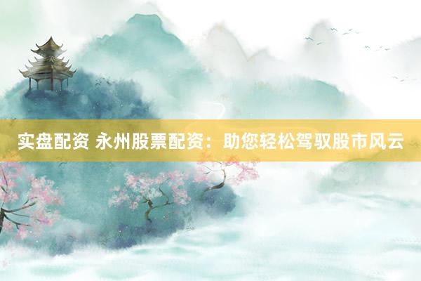 实盘配资 永州股票配资：助您轻松驾驭股市风云