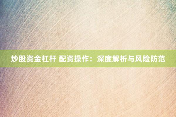炒股资金杠杆 配资操作：深度解析与风险防范