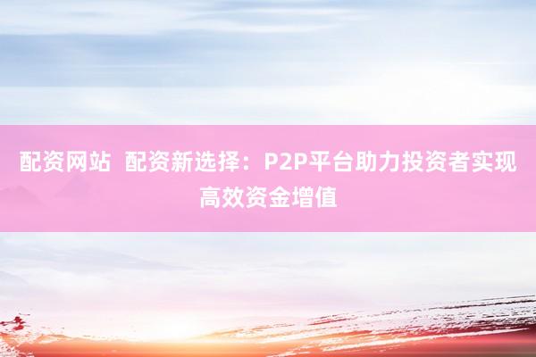 配资网站  配资新选择：P2P平台助力投资者实现高效资金增值